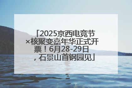 2025京西电竞节×核聚变嘉年华正式开票！6月28-29日，石景山首钢园见